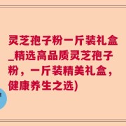 灵芝孢子粉一斤装礼盒_精选高品质灵芝孢子粉，一斤装精美礼盒，健康养生之选)
