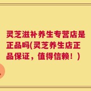 灵芝滋补养生专营店是正品吗(灵芝养生店正品保证，值得信赖！)