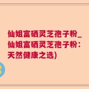 仙姐富硒灵芝孢子粉_仙姐富硒灵芝孢子粉：天然健康之选)