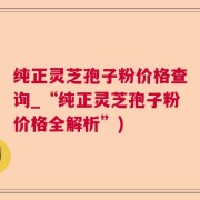 纯正灵芝孢子粉价格查询_“纯正灵芝孢子粉价格全解析”)