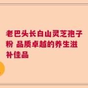 老巴头长白山灵芝孢子粉 品质卓越的养生滋补佳品