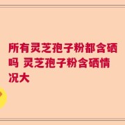 所有灵芝孢子粉都含硒吗 灵芝孢子粉含硒情况大