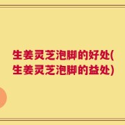 生姜灵芝泡脚的好处(生姜灵芝泡脚的益处)