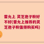 雷允上 灵芝孢子粉好不好(雷允上推荐的灵芝孢子粉值得购买吗)