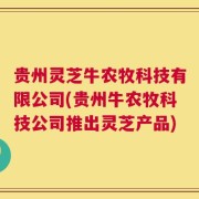 贵州灵芝牛农牧科技有限公司(贵州牛农牧科技公司推出灵芝产品)