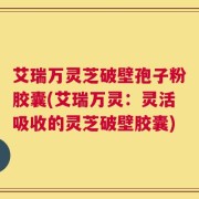 艾瑞万灵芝破壁孢子粉胶囊(艾瑞万灵：灵活吸收的灵芝破壁胶囊)
