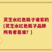 灵芝水红色瓶子谁家的(灵芝水红色瓶子品牌所有者是谁？)