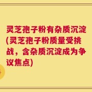 灵芝孢子粉有杂质沉淀(灵芝孢子粉质量受挑战，含杂质沉淀成为争议焦点)