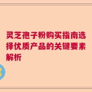 灵芝孢子粉购买指南选择优质产品的关键要素解析