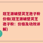 冠芝源破壁灵芝孢子粉价格(冠芝源破壁灵芝孢子粉：价格及功效详解)