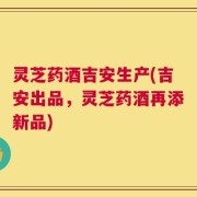 灵芝药酒吉安生产(吉安出品，灵芝药酒再添新品)