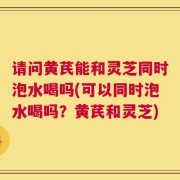 请问黄芪能和灵芝同时泡水喝吗(可以同时泡水喝吗？黄芪和灵芝)