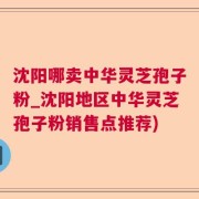 沈阳哪卖中华灵芝孢子粉_沈阳地区中华灵芝孢子粉销售点推荐)