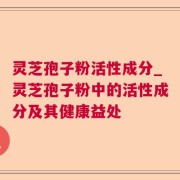 灵芝孢子粉活性成分_灵芝孢子粉中的活性成分及其健康益处