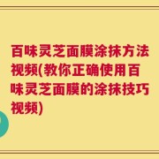百味灵芝面膜涂抹方法视频(教你正确使用百味灵芝面膜的涂抹技巧视频)