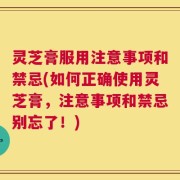 灵芝膏服用注意事项和禁忌(如何正确使用灵芝膏，注意事项和禁忌别忘了！)