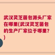 武汉灵芝菌包源头厂家在哪里(武汉灵芝菌包的生产厂家位于哪里？)
