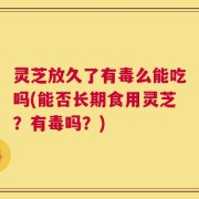 灵芝放久了有毒么能吃吗(能否长期食用灵芝？有毒吗？)