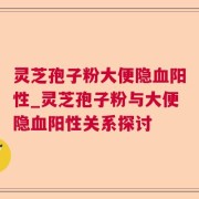 灵芝孢子粉大便隐血阳性_灵芝孢子粉与大便隐血阳性关系探讨