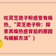 吃灵芝孢子粉感觉有燥热_“灵芝孢子粉：探索其燥热感背后的原因与缓解方法”)