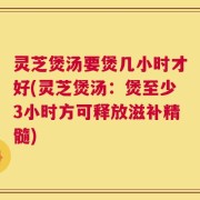 灵芝煲汤要煲几小时才好(灵芝煲汤：煲至少3小时方可释放滋补精髓)
