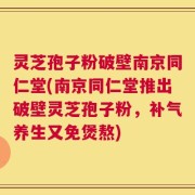 灵芝孢子粉破壁南京同仁堂(南京同仁堂推出破壁灵芝孢子粉，补气养生又免煲熬)
