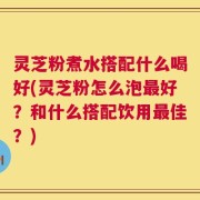 灵芝粉煮水搭配什么喝好(灵芝粉怎么泡最好？和什么搭配饮用最佳？)