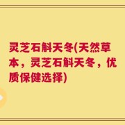 灵芝石斛天冬(天然草本，灵芝石斛天冬，优质保健选择)