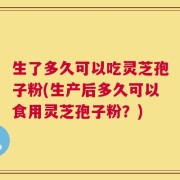 生了多久可以吃灵芝孢子粉(生产后多久可以食用灵芝孢子粉？)