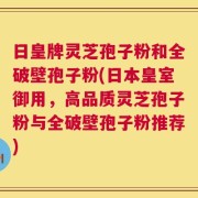 日皇牌灵芝孢子粉和全破壁孢子粉(日本皇室御用，高品质灵芝孢子粉与全破壁孢子粉推荐)