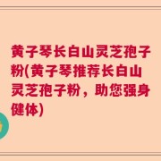 黄子琴长白山灵芝孢子粉(黄子琴推荐长白山灵芝孢子粉，助您强身健体)