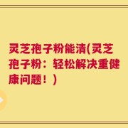 灵芝孢子粉能清(灵芝孢子粉：轻松解决重健康问题！)