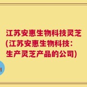 江苏安惠生物科技灵芝(江苏安惠生物科技：生产灵芝产品的公司)