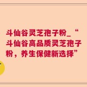 斗仙谷灵芝孢子粉_“斗仙谷高品质灵芝孢子粉，养生保健新选择”