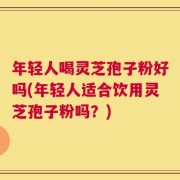 年轻人喝灵芝孢子粉好吗(年轻人适合饮用灵芝孢子粉吗？)
