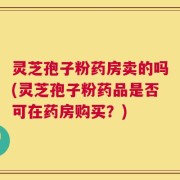 灵芝孢子粉药房卖的吗(灵芝孢子粉药品是否可在药房购买？)
