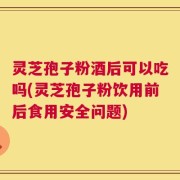 灵芝孢子粉酒后可以吃吗(灵芝孢子粉饮用前后食用安全问题)