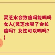 灵芝水会致痘吗能喝吗女人(灵芝水喝了会长痘吗？女性可以喝吗？)