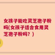 女孩子能吃灵芝孢子粉吗(女孩子适合食用灵芝孢子粉吗？)