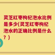 灵芝红枣枸杞泡水比例是多少(灵芝红枣枸杞泡水的正确比例是什么？)