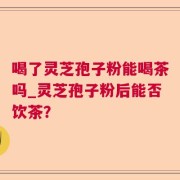 喝了灵芝孢子粉能喝茶吗_灵芝孢子粉后能否饮茶？