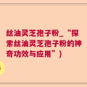 丝油灵芝孢子粉_“探索丝油灵芝孢子粉的神奇功效与应用”)
