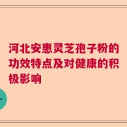 河北安惠灵芝孢子粉的功效特点及对健康的积极影响