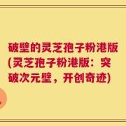 破壁的灵芝孢子粉港版(灵芝孢子粉港版：突破次元壁，开创奇迹)