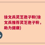 徐文兵灵芝孢子粉(徐文兵推荐灵芝孢子粉，助力健康)