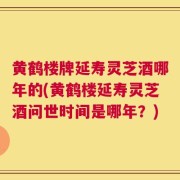 黄鹤楼牌延寿灵芝酒哪年的(黄鹤楼延寿灵芝酒问世时间是哪年？)