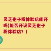 灵芝孢子粉体验店能开吗(能否开设灵芝孢子粉体验店？)