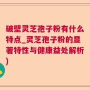破壁灵芝孢子粉有什么特点_灵芝孢子粉的显著特性与健康益处解析)