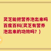 灵芝能把营养泡出来吗百度百科(灵芝有营养泡出来的功效吗？)