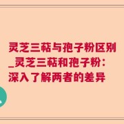 灵芝三萜与孢子粉区别_灵芝三萜和孢子粉：深入了解两者的差异
